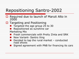 Repositioning Santro-2002
 Required due to launch of Maruti Alto in
  2000
 Targeting and Positioning
   Targeted the age group 25 to 30
   Repositioned as sunshine car
  Marketing Mix
   Fresh commercials with Preity Zinta and SRK
   New Variant- Santro Xing
   Decided to tap the rural market – conducted
    road shows
   Signed agreement with PNB for financing its cars
 