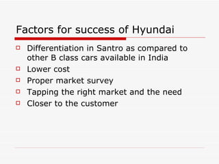 Factors for success of Hyundai Differentiation in Santro as compared to other B class cars available in India Lower cost Proper market survey Tapping the right market and the need Closer to the customer 