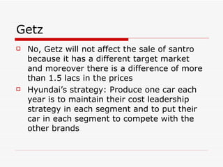 Getz No, Getz will not affect the sale of santro because it has a different target market and moreover there is a difference of more than 1.5 lacs in the prices Hyundai’s strategy: Produce one car each year is to maintain their cost leadership strategy in each segment and to put their car in each segment to compete with the other brands   