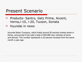 Present Scenario Products- Santro, Getz Prime, Accent, Verna,i-10, i-20, Tucson, Sonata Hyundai in news Hyundai Motor Company, which holds around 50 percent market share in Korea, announced it has sold a total of 250.995 new vehicles at home and abroad. The number represents a 23 percent increase from the same month a year ago.  