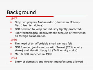 Background 1947 Only two players Ambassador (Hindustan Motors), Fiat ( Premier Motors)  GOI decision to keep car industry tightly protected. Poor technological improvement because of restriction on foreign collaboration 1980 The need of an affordable small car was felt GOI founded joint venture with Suzuki (26% equity stake) and Maruti Udyog ltd (74% equity stake) Maruti 800 launched in 1983 1993 Entry of domestic and foreign manufactures allowed 