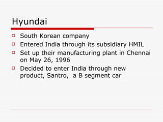 Hyundai South Korean company Entered India through its subsidiary HMIL Set up their manufacturing plant in Chennai on May 26, 1996 Decided to enter India through new product, Santro,  a B segment car 