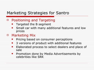 Marketing Strategies for Santro Positioning and Targeting Targeted the B segment Small car with many additional features and low prices Marketing Mix Pricing based on consumer perceptions 3 versions of product with additional features Elaborated process to select dealers and place of sale Promotion done by Media Advertisements by celebrities like SRK   