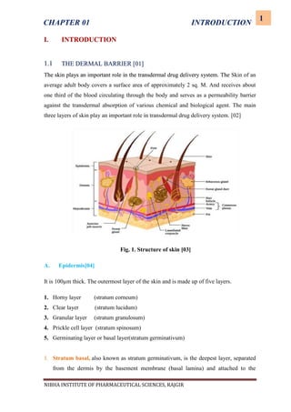 NIBHA INSTITUTE OF PHARMACEUTICAL SCIENCES, RAJGIR
1
CHAPTER 01 INTRODUCTION
I. INTRODUCTION
1.1 THE DERMAL BARRIER [01]
The skin plays an important role in the transdermal drug delivery system. The Skin of an
average adult body covers a surface area of approximately 2 sq. M. And receives about
one third of the blood circulating through the body and serves as a permeability barrier
against the transdermal absorption of various chemical and biological agent. The main
three layers of skin play an important role in transdermal drug delivery system. [02]
Fig. 1. Structure of skin [03]
A. Epidermis[04]
It is 100µm thick. The outermost layer of the skin and is made up of five layers.
1. Horny layer (stratum corneum)
2. Clear layer (stratum lucidum)
3. Granular layer (stratum granulosum)
4. Prickle cell layer (stratum spinosum)
5. Germinating layer or basal layer(stratum germinativum)
1. Stratum basal, also known as stratum germinativum, is the deepest layer, separated
from the dermis by the basement membrane (basal lamina) and attached to the
 