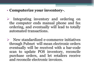 • Computerize your inventory-.
 Integrating inventory and ordering on
the computer ends manual phone and fax
ordering, and eventually will lead to totally
automated transactions.
 New standardized e-commerce initiatives
through Pubnet will mean electronic orders
eventually will be received with a bar-code
scan to update POS inventory, reconcile
purchase orders, and let retailers receive
and reconcile electronic invoices.
 