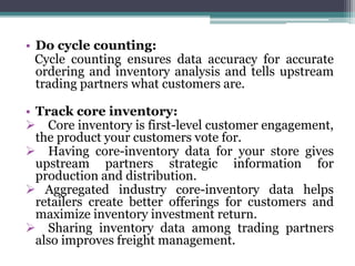 • Do cycle counting:
Cycle counting ensures data accuracy for accurate
ordering and inventory analysis and tells upstream
trading partners what customers are.
• Track core inventory:
 Core inventory is first-level customer engagement,
the product your customers vote for.
 Having core-inventory data for your store gives
upstream partners strategic information for
production and distribution.
 Aggregated industry core-inventory data helps
retailers create better offerings for customers and
maximize inventory investment return.
 Sharing inventory data among trading partners
also improves freight management.
 