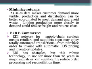 • Minimize returns:
As sales data makes customer demand more
visible, production and distribution can be
better coordinated to meet demand and avoid
waste. Linking production more closely to
demand could reduce freight and returns costs.
• B2B E-Commerce:
 EDI network for supply-chain services
means retailers and suppliers soon may enjoy
totally automated transactions—from purchase
order to invoice with automatic POS pricing
and inventory updates.
 EDI has obstacles, but this robust
technology, in use for more than 20 years in
major industries, can significantly reduce order
processing and reconciliation time.
 