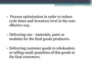 • Process optimization in order to reduce
cycle times and inventory level in the cost-
effective way.
• Delivering raw - materials, parts or
modules for the final goods producers.
• Delivering customer goods to wholesalers
or selling small quantities of this goods to
the final customers.
 