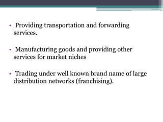 • Providing transportation and forwarding
services.
• Manufacturing goods and providing other
services for market niches
• Trading under well known brand name of large
distribution networks (franchising).
 