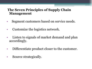 The Seven Principles of Supply Chain
Management
• Segment customers based on service needs.
• Customize the logistics network.
• Listen to signals of market demand and plan
accordingly.
• Differentiate product closer to the customer.
• Source strategically.
 