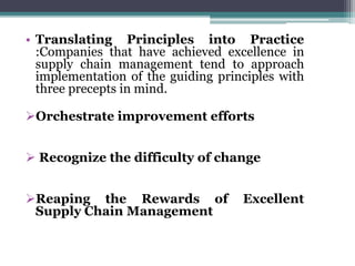 • Translating Principles into Practice
:Companies that have achieved excellence in
supply chain management tend to approach
implementation of the guiding principles with
three precepts in mind.
Orchestrate improvement efforts
 Recognize the difficulty of change
Reaping the Rewards of Excellent
Supply Chain Management
 