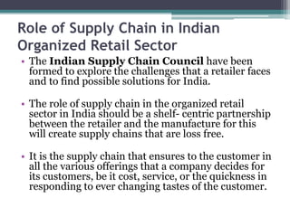Role of Supply Chain in Indian
Organized Retail Sector
• The Indian Supply Chain Council have been
formed to explore the challenges that a retailer faces
and to find possible solutions for India.
• The role of supply chain in the organized retail
sector in India should be a shelf- centric partnership
between the retailer and the manufacture for this
will create supply chains that are loss free.
• It is the supply chain that ensures to the customer in
all the various offerings that a company decides for
its customers, be it cost, service, or the quickness in
responding to ever changing tastes of the customer.
 