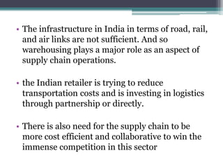 • The infrastructure in India in terms of road, rail,
and air links are not sufficient. And so
warehousing plays a major role as an aspect of
supply chain operations.
• the Indian retailer is trying to reduce
transportation costs and is investing in logistics
through partnership or directly.
• There is also need for the supply chain to be
more cost efficient and collaborative to win the
immense competition in this sector
 