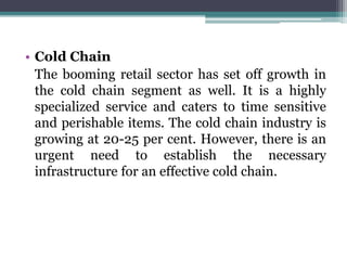 • Cold Chain
The booming retail sector has set off growth in
the cold chain segment as well. It is a highly
specialized service and caters to time sensitive
and perishable items. The cold chain industry is
growing at 20-25 per cent. However, there is an
urgent need to establish the necessary
infrastructure for an effective cold chain.
 
