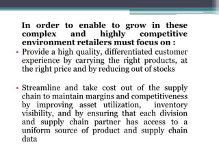 In order to enable to grow in these
complex and highly competitive
environment retailers must focus on :
• Provide a high quality, differentiated customer
experience by carrying the right products, at
the right price and by reducing out of stocks
• Streamline and take cost out of the supply
chain to maintain margins and competitiveness
by improving asset utilization, inventory
visibility, and by ensuring that each division
and supply chain partner has access to a
uniform source of product and supply chain
data
 