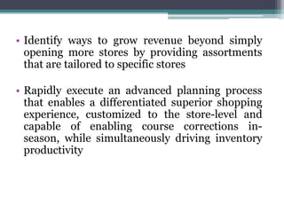 • Identify ways to grow revenue beyond simply
opening more stores by providing assortments
that are tailored to specific stores
• Rapidly execute an advanced planning process
that enables a differentiated superior shopping
experience, customized to the store-level and
capable of enabling course corrections in-
season, while simultaneously driving inventory
productivity
 