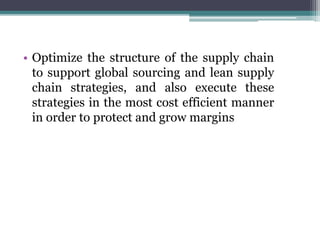 • Optimize the structure of the supply chain
to support global sourcing and lean supply
chain strategies, and also execute these
strategies in the most cost efficient manner
in order to protect and grow margins
 