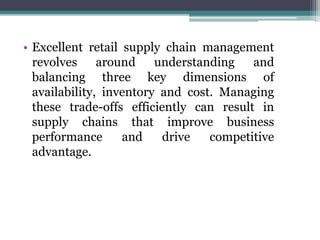 • Excellent retail supply chain management
revolves around understanding and
balancing three key dimensions of
availability, inventory and cost. Managing
these trade-offs efficiently can result in
supply chains that improve business
performance and drive competitive
advantage.
 