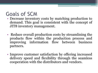 Goals of SCM
• Decrease inventory costs by matching production to
demand. This goal is consistent with the concept of
JIT8 inventory management.
• Reduce overall production costs by streamlining the
products flow within the production process and
improving information flow between business
partners.
• Improve customer satisfaction by offering increased
delivery speed and flexibility through the seamless
cooperation with the distributors and vendors.
 