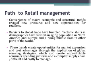 Path to Retail management
• Convergence of macro economic and structural trends
created new pressures and new opportunities for
retailers.
• Barriers to global trade have tumbled. Tectonic shifts in
demographics have created an aging population in North
America and Europe and a rising middle class in other
parts of the world.
• These trends create opportunities for market expansion
and cost advantages through the application of global
sourcing strategies, which also create unpredictable
consumer spending patterns and a complex supply chain
, difficult and costly to manage.
 