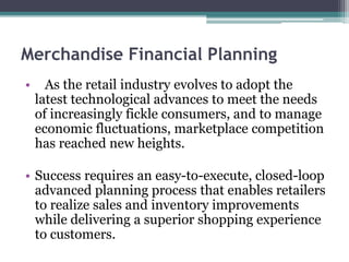 Merchandise Financial Planning
• As the retail industry evolves to adopt the
latest technological advances to meet the needs
of increasingly fickle consumers, and to manage
economic fluctuations, marketplace competition
has reached new heights.
• Success requires an easy-to-execute, closed-loop
advanced planning process that enables retailers
to realize sales and inventory improvements
while delivering a superior shopping experience
to customers.
 
