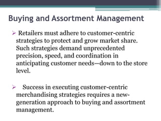 Buying and Assortment Management
 Retailers must adhere to customer-centric
strategies to protect and grow market share.
Such strategies demand unprecedented
precision, speed, and coordination in
anticipating customer needs—down to the store
level.
 Success in executing customer-centric
merchandising strategies requires a new-
generation approach to buying and assortment
management.
 