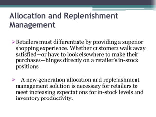 Allocation and Replenishment
Management
Retailers must differentiate by providing a superior
shopping experience. Whether customers walk away
satisfied—or have to look elsewhere to make their
purchases—hinges directly on a retailer’s in-stock
positions.
 A new-generation allocation and replenishment
management solution is necessary for retailers to
meet increasing expectations for in-stock levels and
inventory productivity.
 
