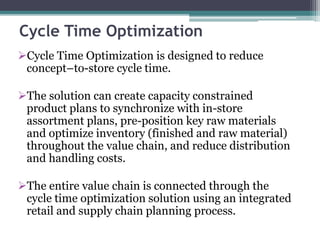Cycle Time Optimization
Cycle Time Optimization is designed to reduce
concept–to-store cycle time.
The solution can create capacity constrained
product plans to synchronize with in-store
assortment plans, pre-position key raw materials
and optimize inventory (finished and raw material)
throughout the value chain, and reduce distribution
and handling costs.
The entire value chain is connected through the
cycle time optimization solution using an integrated
retail and supply chain planning process.
 