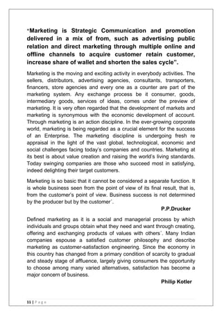 11 | P a g e
“Marketing is Strategic Communication and promotion
delivered in a mix of from, such as advertising public
relation and direct marketing through multiple online and
offline channels to acquire customer retain customer,
increase share of wallet and shorten the sales cycle”.
Marketing is the moving and exciting activity in everybody activities. The
sellers, distributors, advertising agencies, consultants, transporters,
financers, store agencies and every one as a counter are part of the
marketing system. Any exchange process be it consumer, goods,
intermediary goods, services of ideas, comes under the preview of
marketing. It is very often regarded that the development of markets and
marketing is synonymous with the economic development of account.
Through marketing is an action discipline. In the ever-growing corporate
world, marketing is being regarded as a crucial element for the success
of an Enterprise. The marketing discipline is undergoing fresh re
appraisal in the light of the vast global, technological, economic and
social challenges facing today‘s companies and countries. Marketing at
its best is about value creation and raising the world‘s living standards.
Today swinging companies are those who succeed most in satisfying,
indeed delighting their target customers.
Marketing is so basic that it cannot be considered a separate function. It
is whole business seen from the point of view of its final result, that is,
from the customer‘s point of view. Business success is not determined
by the producer but by the customer´.
P.P.Drucker
Defined marketing as it is a social and managerial process by which
individuals and groups obtain what they need and want through creating,
offering and exchanging products of values with others´. Many Indian
companies espouse a satisfied customer philosophy and describe
marketing as customer-satisfaction engineering. Since the economy in
this country has changed from a primary condition of scarcity to gradual
and steady stage of affluence, largely giving consumers the opportunity
to choose among many varied alternatives, satisfaction has become a
major concern of business.
Philip Kotler
 