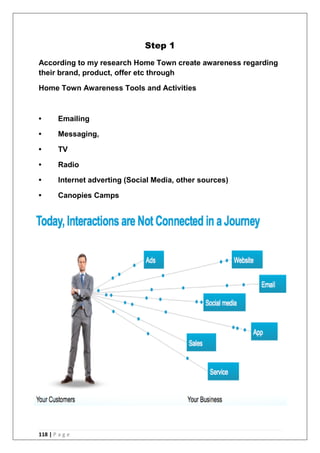 118 | P a g e
Step 1
According to my research Home Town create awareness regarding
their brand, product, offer etc through
Home Town Awareness Tools and Activities
• Emailing
• Messaging,
• TV
• Radio
• Internet adverting (Social Media, other sources)
• Canopies Camps
 