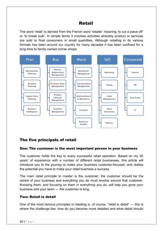 12 | P a g e
Retail
The word ‗retail‘ is derived from the French word ‗retailer‘ meaning ‗to cut a piece off‘
or ‗to break bulk‘. In simple terms it involves activities whereby product or services
are sold to final consumers in small quantities. Although retailing in its various
formats has been around our country for many decades it has been confined for a
long time to family owned corner shops.
The five principals of retail
One: The customer is the most important person in your business
The customer holds the key to every successful retail operation. Based on my 20
years' of experience with a number of different retail businesses, this article will
introduce you to the journey to make your business customer-focused, and realise
the potential you have to make your retail business a success.
The main retail principle to master is the customer; the customer should be the
centre of your business and everything you do must revolve around that customer.
Knowing them, and focusing on them in everything you do, will help you grow your
business and your team — the customer is king.
Two: Retail is detail
One of the most famous principles in retailing is, of course, ―retail is detail‖ — this is
where the challenge lies: how do you become more detailed and what detail should
 