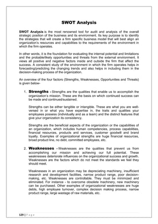129 | P a g e
SWOT Analysis
SWOT Analysis is the most renowned tool for audit and analysis of the overall
strategic position of the business and its environment. Its key purpose is to identify
the strategies that will create a firm specific business model that will best align an
organization‘s resources and capabilities to the requirements of the environment in
which the firm operates.
In other words, it is the foundation for evaluating the internal potential and limitations
and the probable/likely opportunities and threats from the external environment. It
views all positive and negative factors inside and outside the firm that affect the
success. A consistent study of the environment in which the firm operates helps in
forecasting/predicting the changing trends and also helps in including them in the
decision-making process of the organization.
An overview of the four factors (Strengths, Weaknesses, Opportunities and Threats)
is given below-
1. Strengths - Strengths are the qualities that enable us to accomplish the
organization‘s mission. These are the basis on which continued success can
be made and continued/sustained.
Strengths can be either tangible or intangible. These are what you are well-
versed in or what you have expertise in, the traits and qualities your
employees possess (individually and as a team) and the distinct features that
give your organization its consistency.
Strengths are the beneficial aspects of the organization or the capabilities of
an organization, which includes human competencies, process capabilities,
financial resources, products and services, customer goodwill and brand
loyalty. Examples of organizational strengths are huge financial resources,
broad product line, no debt, committed employees, etc.
2. Weaknesses - Weaknesses are the qualities that prevent us from
accomplishing our mission and achieving our full potential. These
weaknesses deteriorate influences on the organizational success and growth.
Weaknesses are the factors which do not meet the standards we feel they
should meet.
Weaknesses in an organization may be depreciating machinery, insufficient
research and development facilities, narrow product range, poor decision-
making, etc. Weaknesses are controllable. They must be minimized and
eliminated. For instance - to overcome obsolete machinery, new machinery
can be purchased. Other examples of organizational weaknesses are huge
debts, high employee turnover, complex decision making process, narrow
product range, large wastage of raw materials, etc.
 