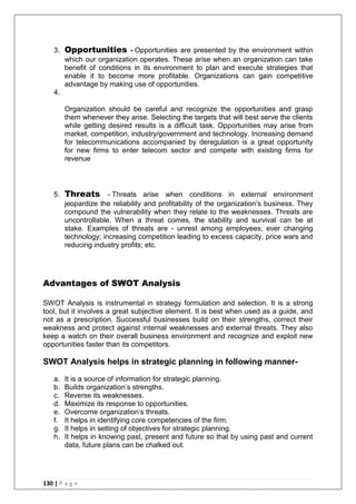 130 | P a g e
3. Opportunities - Opportunities are presented by the environment within
which our organization operates. These arise when an organization can take
benefit of conditions in its environment to plan and execute strategies that
enable it to become more profitable. Organizations can gain competitive
advantage by making use of opportunities.
4.
Organization should be careful and recognize the opportunities and grasp
them whenever they arise. Selecting the targets that will best serve the clients
while getting desired results is a difficult task. Opportunities may arise from
market, competition, industry/government and technology. Increasing demand
for telecommunications accompanied by deregulation is a great opportunity
for new firms to enter telecom sector and compete with existing firms for
revenue
5. Threats - Threats arise when conditions in external environment
jeopardize the reliability and profitability of the organization‘s business. They
compound the vulnerability when they relate to the weaknesses. Threats are
uncontrollable. When a threat comes, the stability and survival can be at
stake. Examples of threats are - unrest among employees; ever changing
technology; increasing competition leading to excess capacity, price wars and
reducing industry profits; etc.
Advantages of SWOT Analysis
SWOT Analysis is instrumental in strategy formulation and selection. It is a strong
tool, but it involves a great subjective element. It is best when used as a guide, and
not as a prescription. Successful businesses build on their strengths, correct their
weakness and protect against internal weaknesses and external threats. They also
keep a watch on their overall business environment and recognize and exploit new
opportunities faster than its competitors.
SWOT Analysis helps in strategic planning in following manner-
a. It is a source of information for strategic planning.
b. Builds organization‘s strengths.
c. Reverse its weaknesses.
d. Maximize its response to opportunities.
e. Overcome organization‘s threats.
f. It helps in identifying core competencies of the firm.
g. It helps in setting of objectives for strategic planning.
h. It helps in knowing past, present and future so that by using past and current
data, future plans can be chalked out.
 