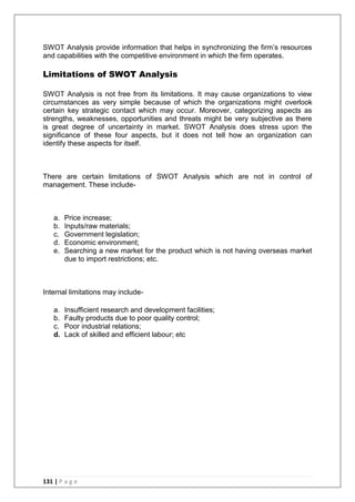 131 | P a g e
SWOT Analysis provide information that helps in synchronizing the firm‘s resources
and capabilities with the competitive environment in which the firm operates.
Limitations of SWOT Analysis
SWOT Analysis is not free from its limitations. It may cause organizations to view
circumstances as very simple because of which the organizations might overlook
certain key strategic contact which may occur. Moreover, categorizing aspects as
strengths, weaknesses, opportunities and threats might be very subjective as there
is great degree of uncertainty in market. SWOT Analysis does stress upon the
significance of these four aspects, but it does not tell how an organization can
identify these aspects for itself.
There are certain limitations of SWOT Analysis which are not in control of
management. These include-
a. Price increase;
b. Inputs/raw materials;
c. Government legislation;
d. Economic environment;
e. Searching a new market for the product which is not having overseas market
due to import restrictions; etc.
Internal limitations may include-
a. Insufficient research and development facilities;
b. Faulty products due to poor quality control;
c. Poor industrial relations;
d. Lack of skilled and efficient labour; etc
 