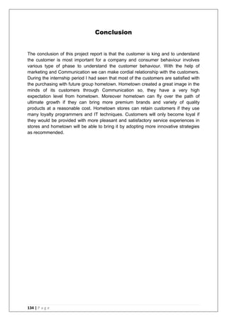 134 | P a g e
Conclusion
The conclusion of this project report is that the customer is king and to understand
the customer is most important for a company and consumer behaviour involves
various type of phase to understand the customer behaviour. With the help of
marketing and Communication we can make cordial relationship with the customers.
During the internship period I had seen that most of the customers are satisfied with
the purchasing with future group hometown. Hometown created a great image in the
minds of its customers through Communication so, they have a very high
expectation level from hometown. Moreover hometown can fly over the path of
ultimate growth if they can bring more premium brands and variety of quality
products at a reasonable cost. Hometown stores can retain customers if they use
many loyalty programmers and IT techniques. Customers will only become loyal if
they would be provided with more pleasant and satisfactory service experiences in
stores and hometown will be able to bring it by adopting more innovative strategies
as recommended.
 