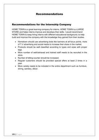 135 | P a g e
Recommendations
Recommendations for the Internship Company
HOME TOWN is a great learning company for interns. HOME TOWN is a LARGE
STORE and helps interns improve and develops their skills. I would recommend
HOME TOWN to keep hiring interns with different educational background, to help
build and improve the company with the knowledge they gained from their studies.
 Hometown should use advertising tools like banners at all focus points, more
of T.V advertising and social media to increase their share in the market.
 Products should be well classified according to types and sizes with proper
tags.
 More number of well-behaved and trained staff needs to be recruited in the
store.
 Number of billing counter should be increased.
 Regular customers should be provided special offers at least 2 times in a
year.
 More variety needs to be included in the entire department such as furniture,
dining, sanitary, décor.
 