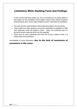 136 | P a g e
Limitations While Studding Facts And Findings:
It was my first internship project. So, due to curiosityI put my whole efforts in
this project, for the completion of this project I have to face certain limitations
while doing the work. Some major limitations which I had faces are as follows:
 The main and the major limitation while doing this project is the time factor.
 There might have been tendency among the respondent to amplifying or filter
their responses under the testing in some cases, the customers was not
giving the proper response which we had expected.
 There were so many individuals who think that its just a waste of time or it
might create some problems
Unavailability of some information due to the lack of awareness of
consumers in the areas.
 