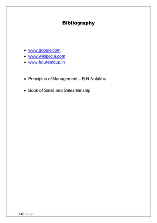137 | P a g e
Bibliography
 www.google.com
 www.wikipedia.com
 www.futuregroup.in
 Principles of Management – R.N Nolakha
 Book of Sales and Salesmanship
 
