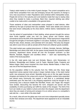 15 | P a g e
Today‘s retail market is in the midst of great changes. The current competitive set is
under fierce competition from new and emerging venues this dynamic of change is
not a new occurrence in retail. Populations were centered within metropolitan areas.
People did not live in the suburbs and rural residents made their way to nearby cities
when they needed to make a purchase. Back then, required clothing was either
unable to be made and/or unavailable in the general store.
Those residents of cities and metropolitan areas shopped in retail districts, often
defined by the type of product that was available. There were streets and avenues
that were known colloquially as the shoe district, milliner district, haberdashers and
others.
Like the advent of supermarkets in food retailing, where grocers brought the various
store fronts together under one roof (i.e. green grocer and butcher shop),
convenience drove the birth of the department store. These eponymous mega-stores
brought the shingles of merchants together in one place. Suddenly, it was possible to
shop for hats, shoes, dresses, and outerwear all in one place. The lucky city shopper
was able to save time as well as sample all the finest and utilitarian goods available.
This retail market was a global phenomenon. In Britain, Kendals, Harrods, Selfridge,
Baimbridge and others took hold. As the space moved towards this powerful market
economy, department stores arrived all over the European continent. Le Bon
Marché, Karstadt, Magasin and countless others — each was representing the
needs of the local population.
In the US, retail giants took root and Gimbels, Macy‘s, John Wanamaker, Lit
Brothers, Strawbridge and Clothier, Lord & Taylor, Marshal Fields, Frederick and
Nelson began. Many never morphed into chain stores. Marble Palace, in New York,
was one of the first department stores.
As the population shifted to the suburbs from the 1940s and 50s, these large
department stores opened chain stores in larger markets today, in the retail market
world, new pressures have arrived. Specialty stores are on the rise again because
shoppers are looking for the unique and unusual. Population centers have expanded
and almost every community can support a mall (that is, a centralized design
predicated upon the idea that a city shopping experience could be brought to any
community) and a discount retailer like Wal-Mart, Kmart, and Target. But margins
have eroded, discounting has become the norm, shoppers are savvier and the
availability of online purchasing can fulfill the needs of the shopper. The thrill of the
hunt can reside on your tablet or phone and when the shopper visits the department
store they are aware of pricing and compare it to an online venue or a competitor‘s
web site live — even while in the store itself
As a result, cities all over the globe saw more and more independent specialty stores
shutter their windows and close. The department store appeared to be an irresistible
source.
 