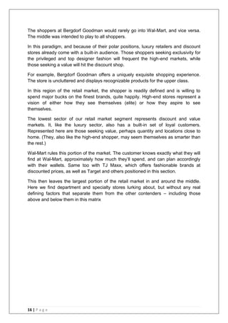 16 | P a g e
The shoppers at Bergdorf Goodman would rarely go into Wal-Mart, and vice versa.
The middle was intended to play to all shoppers.
In this paradigm, and because of their polar positions, luxury retailers and discount
stores already come with a built-in audience. Those shoppers seeking exclusivity for
the privileged and top designer fashion will frequent the high-end markets, while
those seeking a value will hit the discount shop.
For example, Bergdorf Goodman offers a uniquely exquisite shopping experience.
The store is uncluttered and displays recognizable products for the upper class.
In this region of the retail market, the shopper is readily defined and is willing to
spend major bucks on the finest brands, quite happily. High-end stores represent a
vision of either how they see themselves (elite) or how they aspire to see
themselves.
The lowest sector of our retail market segment represents discount and value
markets. It, like the luxury sector, also has a built-in set of loyal customers.
Represented here are those seeking value, perhaps quantity and locations close to
home. (They, also like the high-end shopper, may seem themselves as smarter than
the rest.)
Wal-Mart rules this portion of the market. The customer knows exactly what they will
find at Wal-Mart, approximately how much they‘ll spend, and can plan accordingly
with their wallets. Same too with TJ Maxx, which offers fashionable brands at
discounted prices, as well as Target and others positioned in this section.
This then leaves the largest portion of the retail market in and around the middle.
Here we find department and specialty stores lurking about, but without any real
defining factors that separate them from the other contenders – including those
above and below them in this matrix
 