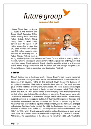 17 | P a g e
Kishore Biyani (born on August
9, 1961) is the Founder and
Group Chief Executive Officer
India‘s leading Retail Company,
Future Group. Future Group
mainly deals in retail chains
spread over the space of 20
million square feet in more than
240 cities in India and attracts
over 370 million customer visits
annually. As the Group CEO of
Future Group, Kishore leads a
strong leadership team that delivers on Future Group‘s vision of making India a
‗Sone Ki Chidiya‘ once again. Biyani is married to Sangita Biyani and they have two
daughters, Ashni Biyani and Avni Biyani. His elder daughter Ashni is a director of
Future Ideas, Group's innovation and incubation cell and younger daughter Avni
Biyani is Concept Head of a premium food destination, Foodhall.
Career
Though hailing from a business family, Kishore Biyani‘s first venture happened
almost by chance. During the early ‘80s he noticed the trend of ‗stonewashed‘ fabric
being used for trousers. Riding on this demand, Biyani began the business of
supplying stonewashed fabric to local shops in South Mumbai. This small business
gave him the first taste of entrepreneurial success. The initial success encouraged
Biyani to launch his own brand of fabric for men‘s trousers called WBB - White
Brown and Blue. In 1987, Biyani started a new company called Manz Wear Private
Limited, which was dedicated to manufacturing garments. These brands were sold
under in the retail stores of Pantaloons Shoppe. Manz Wear Private Limited initially
supplied garments to few apparel outlets, but Biyani quickly expanded its scope and
established a network of franchise stores that sold Pantaloon trousers only. In 1991,
Manz Wear was converted into a public limited company and the name was changed
to Pantaloon Fashions (India) Limited. By 1994, the Pantaloons franchise chain had
achieved a turnover of Rs 9,000,000. The company also launched shirt brand ‗John
Miller‘. In 1996, when Biyani was contemplating making Pantaloons a large format
retail store, he stumbled upon a 8,000 square foot property at Gariahat in Kolkata .
At that time, the biggest stores in the city were no more than 4,000 sq ft. This led to
 