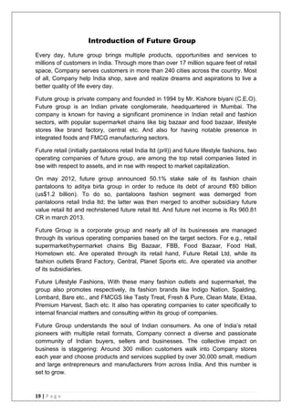 19 | P a g e
Introduction of Future Group
Every day, future group brings multiple products, opportunities and services to
millions of customers in India. Through more than over 17 million square feet of retail
space, Company serves customers in more than 240 cities across the country. Most
of all, Company help India shop, save and realize dreams and aspirations to live a
better quality of life every day.
Future group is private company and founded in 1994 by Mr. Kishore biyani (C.E.O).
Future group is an Indian private conglomerate, headquartered in Mumbai. The
company is known for having a significant prominence in Indian retail and fashion
sectors, with popular supermarket chains like big bazaar and food bazaar, lifestyle
stores like brand factory, central etc. And also for having notable presence in
integrated foods and FMCG manufacturing sectors.
Future retail (initially pantaloons retail India ltd (pril)) and future lifestyle fashions, two
operating companies of future group, are among the top retail companies listed in
bse with respect to assets, and in nse with respect to market capitalization.
On may 2012, future group announced 50.1% stake sale of its fashion chain
pantaloons to aditya birla group in order to reduce its debt of around ₹80 billion
(us$1.2 billion). To do so, pantaloons fashion segment was demerged from
pantaloons retail India ltd; the latter was then merged to another subsidiary future
value retail ltd and rechristened future retail ltd. And future net income is Rs 960.81
CR in march 2013.
Future Group is a corporate group and nearly all of its businesses are managed
through its various operating companies based on the target sectors. For e.g., retail
supermarket/hypermarket chains Big Bazaar, FBB, Food Bazaar, Food Hall,
Hometown etc. Are operated through its retail hand, Future Retail Ltd, while its
fashion outlets Brand Factory, Central, Planet Sports etc. Are operated via another
of its subsidiaries.
Future Lifestyle Fashions, With these many fashion outlets and supermarket, the
group also promotes respectively, its fashion brands like Indigo Nation, Spalding,
Lombard, Bare etc., and FMCGS like Tasty Treat, Fresh & Pure, Clean Mate, Ektaa,
Premium Harvest, Sach etc. It also has operating companies to cater specifically to
internal financial matters and consulting within its group of companies.
Future Group understands the soul of Indian consumers. As one of India‘s retail
pioneers with multiple retail formats, Company connect a diverse and passionate
community of Indian buyers, sellers and businesses. The collective impact on
business is staggering: Around 300 million customers walk into Company stores
each year and choose products and services supplied by over 30,000 small, medium
and large entrepreneurs and manufacturers from across India. And this number is
set to grow.
 