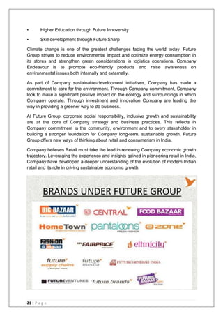 21 | P a g e
• Higher Education through Future Innoversity
• Skill development through Future Sharp
Climate change is one of the greatest challenges facing the world today. Future
Group strives to reduce environmental impact and optimize energy consumption in
its stores and strengthen green considerations in logistics operations. Company
Endeavour is to promote eco-friendly products and raise awareness on
environmental issues both internally and externally.
As part of Company sustainable-development initiatives, Company has made a
commitment to care for the environment. Through Company commitment, Company
look to make a significant positive impact on the ecology and surroundings in which
Company operate. Through investment and innovation Company are leading the
way in providing a greener way to do business.
At Future Group, corporate social responsibility, inclusive growth and sustainability
are at the core of Company strategy and business practices. This reflects in
Company commitment to the community, environment and to every stakeholder in
building a stronger foundation for Company long-term, sustainable growth. Future
Group offers new ways of thinking about retail and consumerism in India.
Company believes Retail must take the lead in renewing Company economic growth
trajectory. Leveraging the experience and insights gained in pioneering retail in India,
Company have developed a deeper understanding of the evolution of modern Indian
retail and its role in driving sustainable economic growth.
 