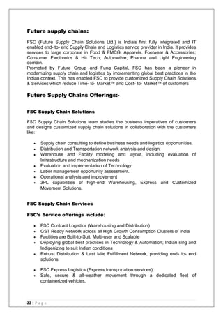22 | P a g e
Future supply chains:
FSC (Future Supply Chain Solutions Ltd.) is India's first fully integrated and IT
enabled end- to- end Supply Chain and Logistics service provider in India. It provides
services to large corporate in Food & FMCG; Apparels, Footwear & Accessories;
Consumer Electronics & Hi- Tech; Automotive; Pharma and Light Engineering
domain.
Promoted by Future Group and Fung Capital, FSC has been a pioneer in
modernizing supply chain and logistics by implementing global best practices in the
Indian context. This has enabled FSC to provide customized Supply Chain Solutions
& Services which reduce Time- to- Market™ and Cost- to- Market™ of customers
Future Supply Chains Offerings:-
FSC Supply Chain Solutions
FSC Supply Chain Solutions team studies the business imperatives of customers
and designs customized supply chain solutions in collaboration with the customers
like:
 Supply chain consulting to define business needs and logistics opportunities.
 Distribution and Transportation network analysis and design
 Warehouse and Facility modeling and layout, including evaluation of
Infrastructure and mechanization needs
 Evaluation and implementation of Technology.
 Labor management opportunity assessment.
 Operational analysis and improvement
 3PL capabilities of high-end Warehousing, Express and Customized
Movement Solutions.
FSC Supply Chain Services
FSC’s Service offerings include:
 FSC Contract Logistics (Warehousing and Distribution)
 GST Ready Network across all High Growth Consumption Clusters of India
 Facilities are Built-to-Suit, Multi-user and Scalable
 Deploying global best practices in Technology & Automation; Indian sing and
Indigenizing to suit Indian conditions
 Robust Distribution & Last Mile Fulfillment Network, providing end- to- end
solutions
 FSC Express Logistics (Express transportation services)
 Safe, secure & all-weather movement through a dedicated fleet of
containerized vehicles.
 