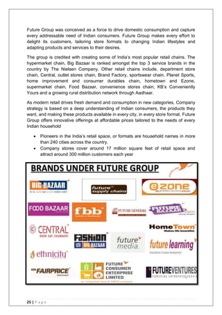 25 | P a g e
Future Group was conceived as a force to drive domestic consumption and capture
every addressable need of Indian consumers. Future Group makes every effort to
delight its customers, tailoring store formats to changing Indian lifestyles and
adapting products and services to their desires.
The group is credited with creating some of India‘s most popular retail chains. The
hypermarket chain, Big Bazaar is ranked amongst the top 3 service brands in the
country by The Nielsen Company. Other retail chains include, department store
chain, Central, outlet stores chain, Brand Factory, sportswear chain, Planet Sports,
home improvement and consumer durables chain, hometown and Ezone,
supermarket chain, Food Bazaar, convenience stores chain, KB‘s Conveniently
Yours and a growing rural distribution network through Aadhaar.
As modern retail drives fresh demand and consumption in new categories, Company
strategy is based on a deep understanding of Indian consumers, the products they
want, and making these products available in every city, in every store format. Future
Group offers innovative offerings at affordable prices tailored to the needs of every
Indian household
 Pioneers in the India‘s retail space, or formats are household names in more
than 240 cities across the country.
 Company stores cover around 17 million square feet of retail space and
attract around 300 million customers each year
 