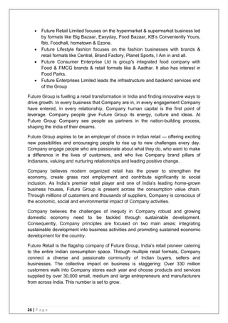 26 | P a g e
 Future Retail Limited focuses on the hypermarket & supermarket business led
by formats like Big Bazaar, Easyday, Food Bazaar, KB‘s Conveniently Yours,
fbb, Foodhall, hometown & Ezone.
 Future Lifestyle fashion focuses on the fashion businesses with brands &
retail formats like Central, Brand Factory, Planet Sports, I Am in and all.
 Future Consumer Enterprise Ltd is group's integrated food company with
Food & FMCG brands & retail formats like & Aadhar. It also has interest in
Food Parks.
 Future Enterprises Limited leads the infrastructure and backend services end
of the Group
Future Group is fuelling a retail transformation in India and finding innovative ways to
drive growth. In every business that Company are in, in every engagement Company
have entered, in every relationship, Company human capital is the first point of
leverage. Company people give Future Group its energy, culture and ideas. At
Future Group Company see people as partners in the nation-building process,
shaping the India of their dreams.
Future Group aspires to be an employer of choice in Indian retail — offering exciting
new possibilities and encouraging people to rise up to new challenges every day.
Company engage people who are passionate about what they do, who want to make
a difference in the lives of customers, and who live Company brand pillars of
Indianans, valuing and nurturing relationships and leading positive change.
Company believes modern organized retail has the power to strengthen the
economy, create grass root employment and contribute significantly to social
inclusion. As India‘s premier retail player and one of India‘s leading home-grown
business houses, Future Group is present across the consumption value chain.
Through millions of customers and thousands of suppliers, Company is conscious of
the economic, social and environmental impact of Company activities.
Company believes the challenges of inequity in Company robust and growing
domestic economy need to be tackled through sustainable development.
Consequently, Company principles are focused on two main areas: integrating
sustainable development into business activities and promoting sustained economic
development for the country.
Future Retail is the flagship company of Future Group, India‘s retail pioneer catering
to the entire Indian consumption space. Through multiple retail formats, Company
connect a diverse and passionate community of Indian buyers, sellers and
businesses. The collective impact on business is staggering: Over 330 million
customers walk into Company stores each year and choose products and services
supplied by over 30,000 small, medium and large entrepreneurs and manufacturers
from across India. This number is set to grow.
 