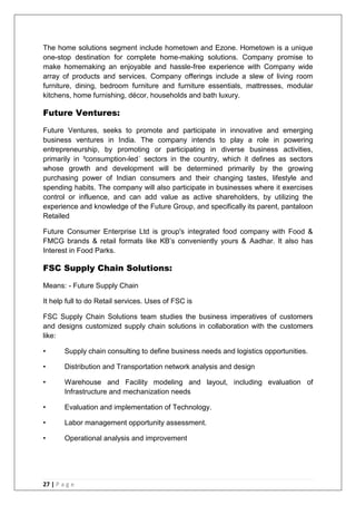 27 | P a g e
The home solutions segment include hometown and Ezone. Hometown is a unique
one-stop destination for complete home-making solutions. Company promise to
make homemaking an enjoyable and hassle-free experience with Company wide
array of products and services. Company offerings include a slew of living room
furniture, dining, bedroom furniture and furniture essentials, mattresses, modular
kitchens, home furnishing, décor, households and bath luxury.
Future Ventures:
Future Ventures, seeks to promote and participate in innovative and emerging
business ventures in India. The company intends to play a role in powering
entrepreneurship, by promoting or participating in diverse business activities,
primarily in ³consumption-led´ sectors in the country, which it defines as sectors
whose growth and development will be determined primarily by the growing
purchasing power of Indian consumers and their changing tastes, lifestyle and
spending habits. The company will also participate in businesses where it exercises
control or influence, and can add value as active shareholders, by utilizing the
experience and knowledge of the Future Group, and specifically its parent, pantaloon
Retailed
Future Consumer Enterprise Ltd is group's integrated food company with Food &
FMCG brands & retail formats like KB‘s conveniently yours & Aadhar. It also has
Interest in Food Parks.
FSC Supply Chain Solutions:
Means: - Future Supply Chain
It help full to do Retail services. Uses of FSC is
FSC Supply Chain Solutions team studies the business imperatives of customers
and designs customized supply chain solutions in collaboration with the customers
like:
• Supply chain consulting to define business needs and logistics opportunities.
• Distribution and Transportation network analysis and design
• Warehouse and Facility modeling and layout, including evaluation of
Infrastructure and mechanization needs
• Evaluation and implementation of Technology.
• Labor management opportunity assessment.
• Operational analysis and improvement
 