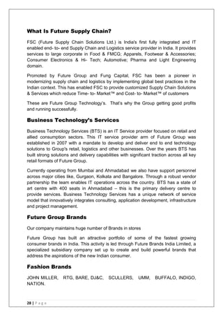 28 | P a g e
What Is Future Supply Chain?
FSC (Future Supply Chain Solutions Ltd.) is India's first fully integrated and IT
enabled end- to- end Supply Chain and Logistics service provider in India. It provides
services to large corporate in Food & FMCG; Apparels, Footwear & Accessories;
Consumer Electronics & Hi- Tech; Automotive; Pharma and Light Engineering
domain.
Promoted by Future Group and Fung Capital, FSC has been a pioneer in
modernizing supply chain and logistics by implementing global best practices in the
Indian context. This has enabled FSC to provide customized Supply Chain Solutions
& Services which reduce Time- to- Market™ and Cost- to- Market™ of customers
These are Future Group Technology‘s. That‘s why the Group getting good profits
and running successfully.
Business Technology’s Services
Business Technology Services (BTS) is an IT Service provider focused on retail and
allied consumption sectors. This IT service provider arm of Future Group was
established in 2007 with a mandate to develop and deliver end to end technology
solutions to Group's retail, logistics and other businesses. Over the years BTS has
built strong solutions and delivery capabilities with significant traction across all key
retail formats of Future Group.
Currently operating from Mumbai and Ahmadabad we also have support personnel
across major cities like, Gurgaon, Kolkata and Bangalore. Through a robust vendor
partnership the team enables IT operations across the country. BTS has a state of
art centre with 400 seats in Ahmadabad – this is the primary delivery centre to
provide services. Business Technology Services has a unique network of service
model that innovatively integrates consulting, application development, infrastructure
and project management.
Future Group Brands
Our company maintains huge number of Brands in stores
Future Group has built an attractive portfolio of some of the fastest growing
consumer brands in India. This activity is led through Future Brands India Limited, a
specialized subsidiary company set up to create and build powerful brands that
address the aspirations of the new Indian consumer.
Fashion Brands
JOHN MILLER, RTG, BARE, DJ&C, SCULLERS, UMM, BUFFALO, INDIGO,
NATION.
 