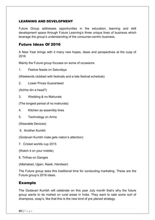 29 | P a g e
LEARNING AND DEVELOPMENT
Future Group addresses opportunities in the education, learning and skill
development space through Future Learning‘s three unique lines of business which
leverage the group‘s understanding of the consumer-centric business.
Future Ideas Of 2016
A New Year brings with it many new hopes, ideas and perspectives at the cusp of
2016
Mainly the Future group focuses on some of occasions
1. Festive feasts on Saturdays
(Weekends clubbed with festivals and a late festival schedule)
2. Lower Prices Guaranteed
(Achhe din a head?)
3. Wedding & no Mahurats
(The longest period of no mahurats)
4. Kitchen as assembly lines
5. Technology on Arms
(Wearable Devices)
6. Another Kumbh
(Godavari Kumbh mala gets nation‘s attention)
7. Cricket worlds cup 2015
(Watch it on your mobile)
8. Tirthas on Ganges
(Allahabad, Ujjain, Nasik, Haridwar)
The Future group sees this traditional time for conducting marketing. These are the
Future group‗s 2016 ideas.
Example
The Godavari Kumbh will celebrate on this year July month that‘s why the future
group wants to do market on rural areas in India. They want to sale some sort of
shampoos, soap‘s, like that this is the new kind of pre planed strategy.
 