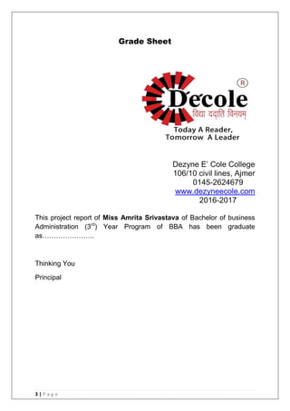 3 | P a g e
Grade Sheet
Dezyne E‘ Cole College
106/10 civil lines, Ajmer
0145-2624679
www.dezyneecole.com
2016-2017
This project report of Miss Amrita Srivastava of Bachelor of business
Administration (3rd
) Year Program of BBA has been graduate
as…………………..
Thinking You
Principal
 